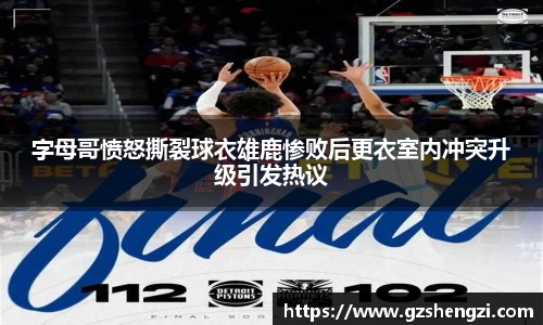 字母哥愤怒撕裂球衣雄鹿惨败后更衣室内冲突升级引发热议